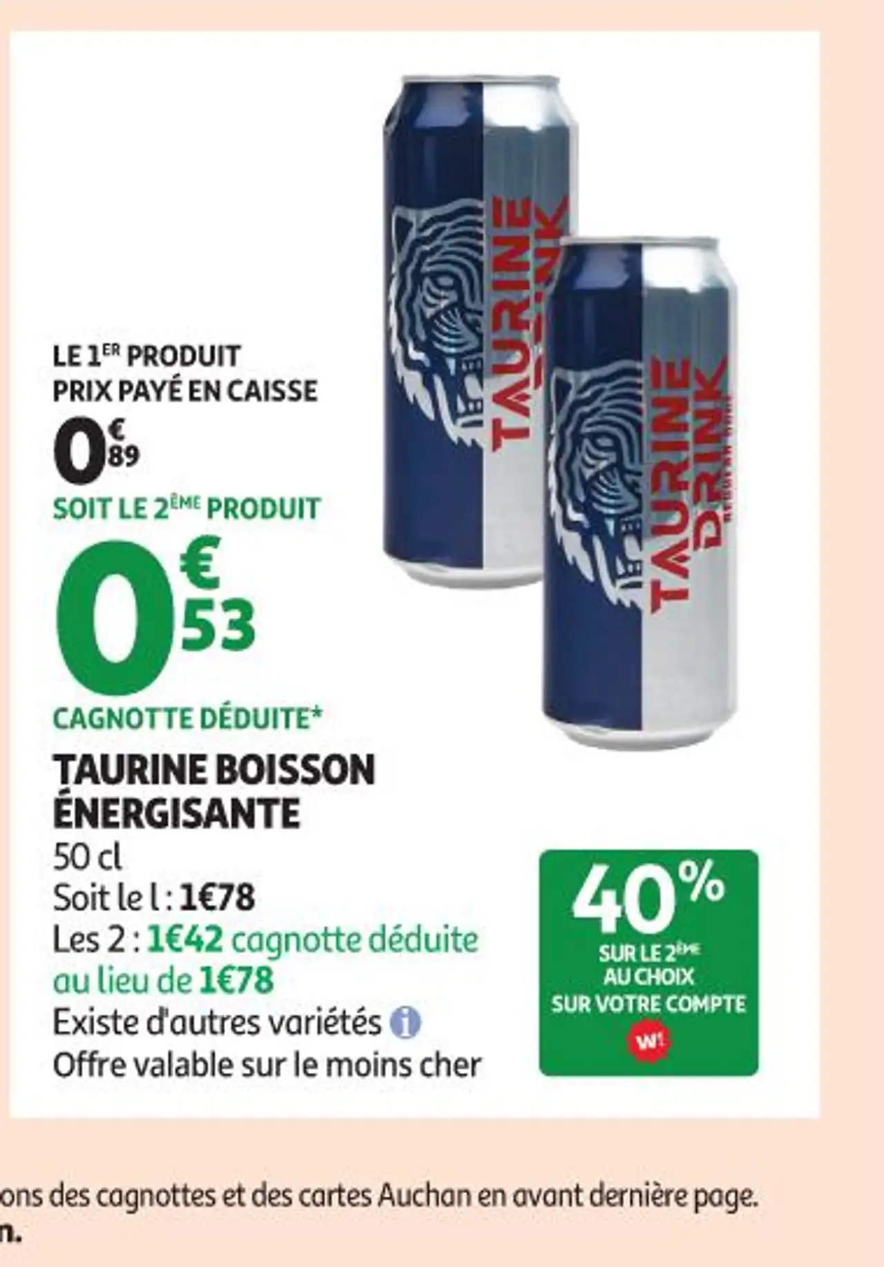 TAURINE BOISSON ÉNERGISANTE 50 cl Soit le l : 1 € 78 Les 2 : 1 € 42 cagnotte déduite au lieu de 1 € 78 Existe d'autres variétés + Offre valable sur le moins cher